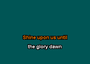 Shine upon us until

the glory dawn