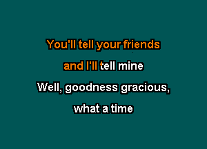 You'll tell your friends

and I'll tell mine

Well, goodness gracious,

what a time