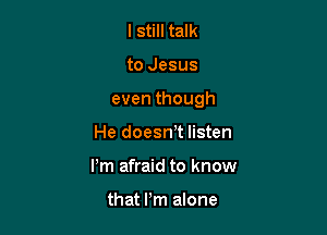 I still talk

to Jesus

even though

He doeswt listen
Pm afraid to know

that Pm alone
