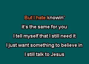 Butl hate knowin,
ifs the same for you

Itell myselfthatl still need it

Ijust want something to believe in

I still talk to Jesus