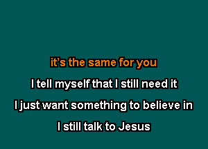 ifs the same for you

Itell myselfthatl still need it

Ijust want something to believe in

I still talk to Jesus