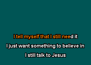 Itell myselfthatl still need it

Ijust want something to believe in

I still talk to Jesus