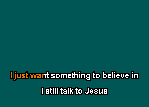 Ijust want something to believe in

I still talk to Jesus