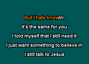 Butl hate knowin,
ifs the same for you

Itold myselfthatl still need it

Ijust want something to believe in

I still talk to Jesus