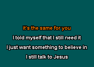 ifs the same for you

Itold myselfthatl still need it

Ijust want something to believe in

I still talk to Jesus