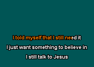 Itold myselfthatl still need it

Ijust want something to believe in

I still talk to Jesus