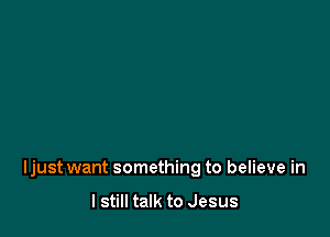 Ijust want something to believe in

I still talk to Jesus