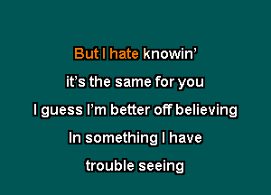 Butl hate knowin,

ifs the same for you

I guess I'm better off believing

In something I have

trouble seeing