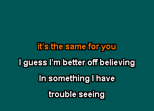 ifs the same for you

I guess I'm better off believing

In something I have

trouble seeing