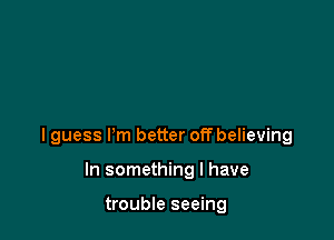 I guess I'm better off believing

In something I have

trouble seeing