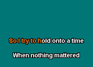 So I try to hold onto a time

When nothing mattered