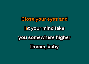 Close your eyes and
let your mind take

you somewhere higher

Dream, baby