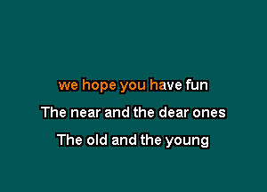 we hope you have fun

The near and the dear ones

The old and the young