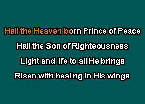 Hail the Heaven born Prince of Peace
Hail the Son of Righteousness
Light and life to all He brings

Risen with healing in His wings