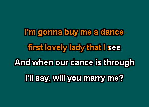 I'm gonna buy me a dance

first lovely lady that I see

And when our dance is through

I'll say, will you marry me?