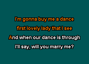 I'm gonna buy me a dance

first lovely lady that I see

And when our dance is through

I'll say, will you marry me?