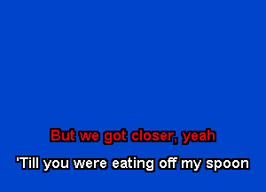 But we got closer, yeah

'Till you were eating off my spoon