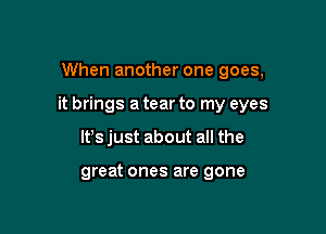 When another one goes,

it brings a tear to my eyes

lfs just about all the

great ones are gone