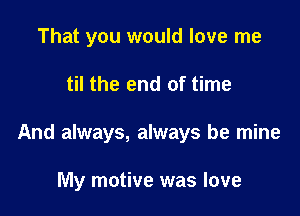 That you would love me

til the end of time

And always, always be mine

My motive was love