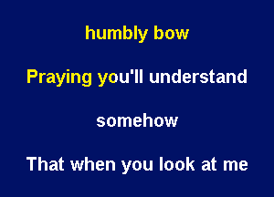 humbly bow
Praying you'll understand

somehow

That when you look at me