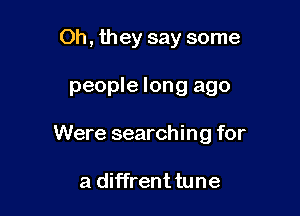 Oh, they say some

people long ago

Were searching for

a diffrent tune