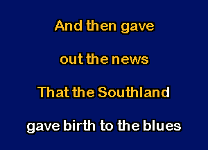 And then gave

outthe news
Thatthe Southland

gave birth to the blues