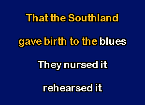 Thatthe Southland

gave birth to the blues

They nursed it

rehearsed it