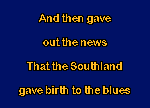 And then gave

outthe news
Thatthe Southland

gave birth to the blues
