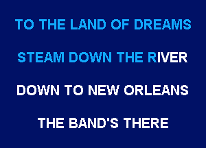 TO THE LAND OF DREAMS

STEAM DOWN THE RIVER

DOWN TO NEW ORLEANS

THE BAND'S THERE