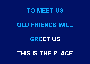 TO MEET US
OLD FRIENDS WILL

GREET US

THIS IS THE PLACE
