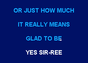 OR JUST HOW MUCH

IT REALLY MEANS
GLAD TO BE

YES SlR-REE