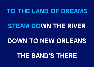 TO THE LAND OF DREAMS

STEAM DOWN THE RIVER

DOWN TO NEW ORLEANS

THE BAND'S THERE