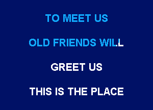 TO MEET US
OLD FRIENDS WILL

GREET US

THIS IS THE PLACE