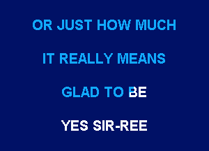 OR JUST HOW MUCH

IT REALLY MEANS
GLAD TO BE

YES SlR-REE