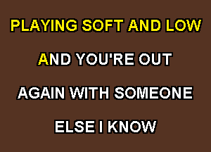 PLAYING SOFT AND LOW
AND YOU'RE OUT

AGAIN WITH SOMEONE

ELSE I KNOW