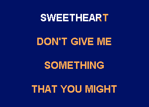 SWEETHEART
DON'T GIVE ME

SOMETHING

THAT YOU MIGHT