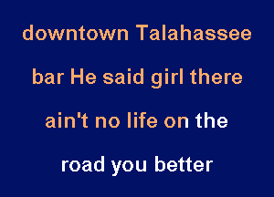 downtown Talahassee

bar He said girl there

ain't no life on the

road you better