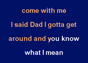 come with me

lsaid Dad I gotta get

around and you know

what I mean
