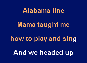 Alabama line

Mama taught me

how to play and sing

And we headed up