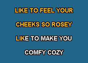 LIKE TO FEEL YOUR
CHEEKS SO ROSEY

LIKE TO MAKE YOU

COMFY COZY l