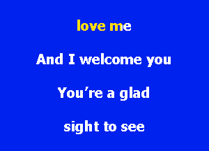 love me

And I welcome you

You're a glad

sight to see