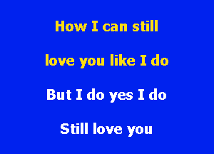 How I can still

love you like I do

But I do yes I do

Still love you