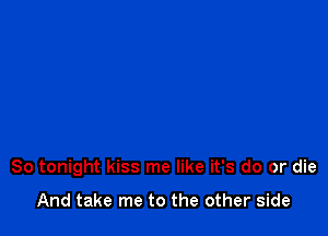 So tonight kiss me like it's do or die

And take me to the other side