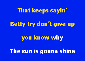 That keeps sayin'

Betty try don't give up
you know why

The sun is gonna shine