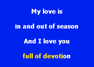 My love is

in and out of season

And I love you

full of devotion