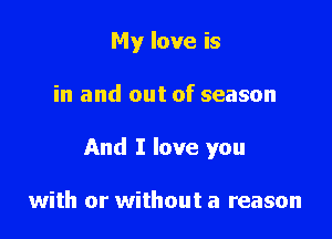 My love is

in and out of season

And I love you

with or without a reason