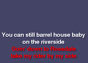 You can still barrel house baby
on the riverside