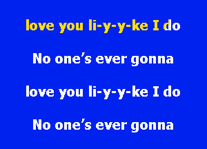 love you li-y-y-ke I do

No one's ever gonna

love you li-y-y-ke I do

No one's ever gonna