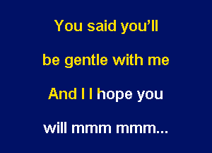 You said yowll

be gentle with me

And I I hope you

will mmm mmm...