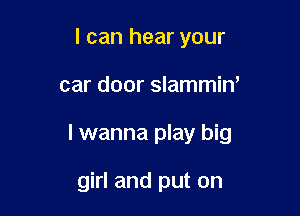 I can hear your

car door slammiw

I wanna play big

girl and put on